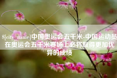 浚县中国奥运会五千米-中国运动员在奥运会五千米赛场上必将取得更加优异的成绩