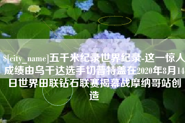 浚县五千米纪录世界纪录-这一惊人成绩由乌干达选手切普特盖在2020年8月14日世界田联钻石联赛揭幕战摩纳哥站创造