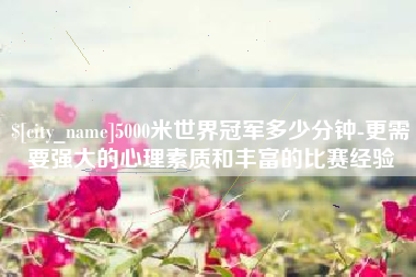 浚县5000米世界冠军多少分钟-更需要强大的心理素质和丰富的比赛经验