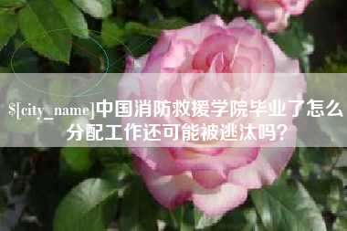 浚县中国消防救援学院毕业了怎么分配工作还可能被逃汰吗？
