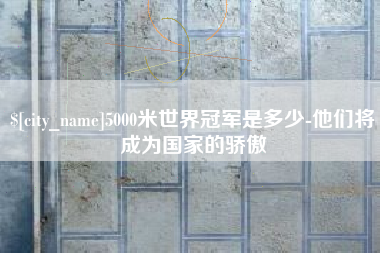 浚县5000米世界冠军是多少-他们将成为国家的骄傲