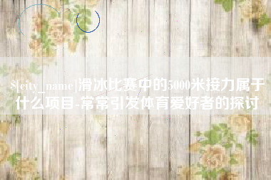浚县滑冰比赛中的5000米接力属于什么项目-常常引发体育爱好者的探讨