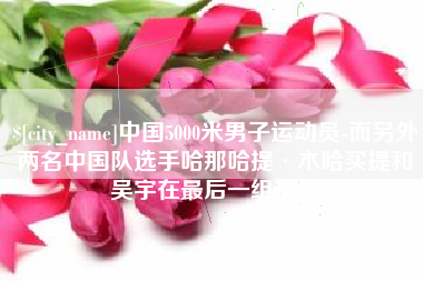 浚县中国5000米男子运动员-而另外两名中国队选手哈那哈提·木哈买提和吴宇在最后一组出场